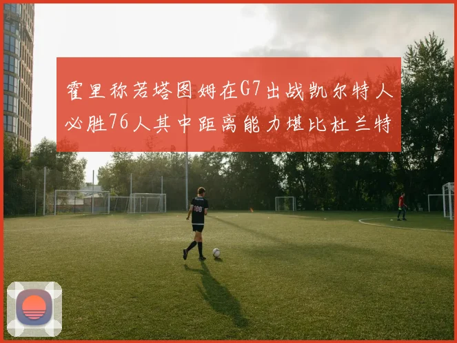 霍里称若塔图姆在G7出战凯尔特人必胜76人其中距离能力堪比杜兰特