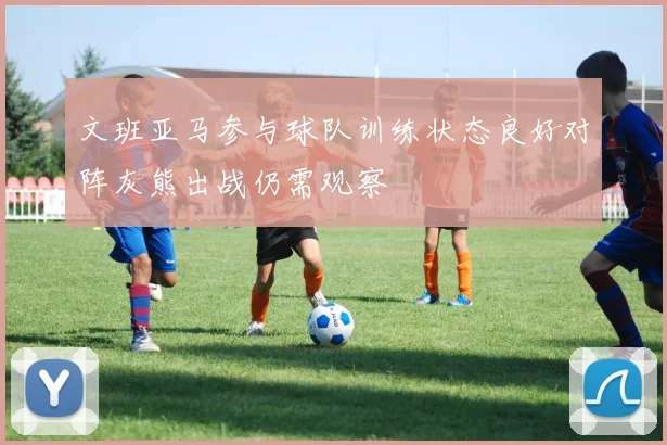 文班亚马参与球队训练状态良好对阵灰熊出战仍需观察