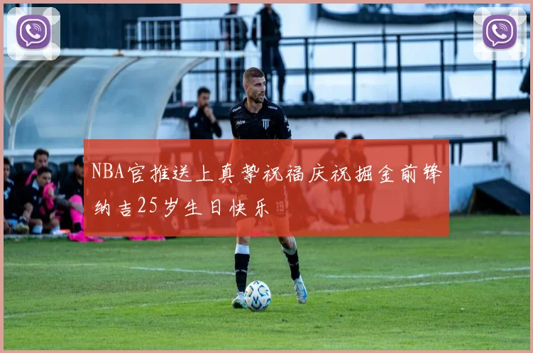 NBA官推送上真挚祝福庆祝掘金前锋纳吉25岁生日快乐