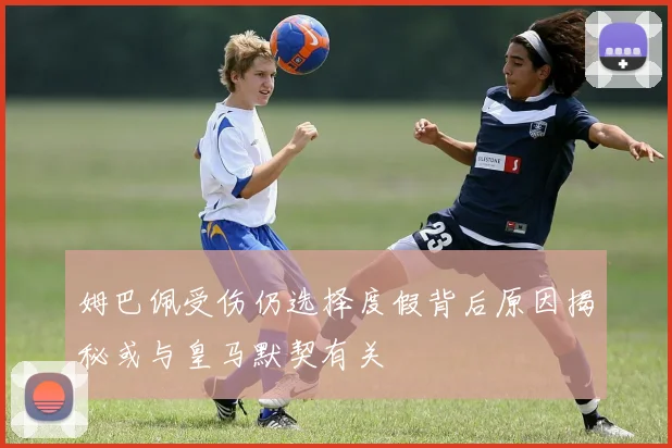 姆巴佩受伤仍选择度假背后原因揭秘或与皇马默契有关