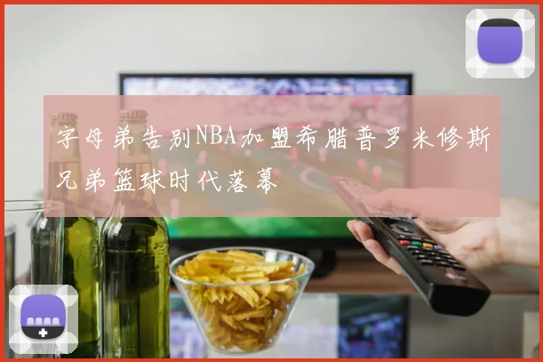 字母弟告别NBA加盟希腊普罗米修斯兄弟篮球时代落幕