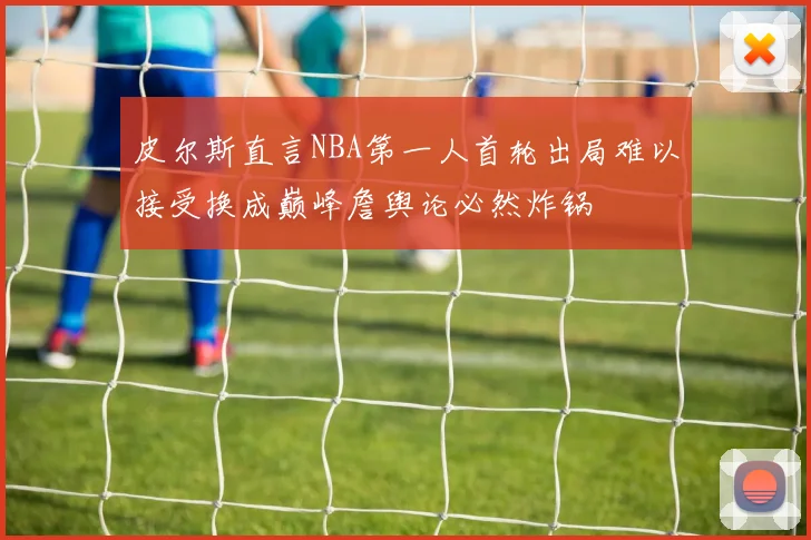 皮尔斯直言NBA第一人首轮出局难以接受换成巅峰詹舆论必然炸锅
