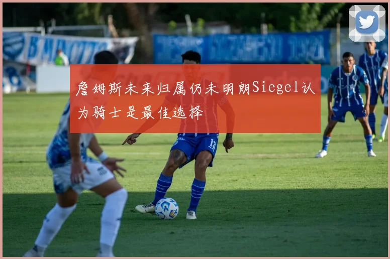 詹姆斯未来归属仍未明朗Siegel认为骑士是最佳选择