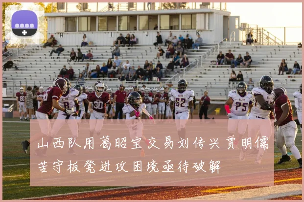 山西队用葛昭宝交易刘传兴贾明儒苦守板凳进攻困境亟待破解