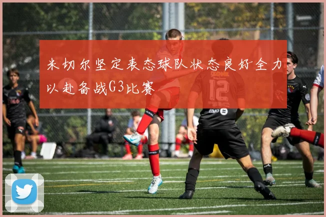 米切尔坚定表态球队状态良好全力以赴备战G3比赛