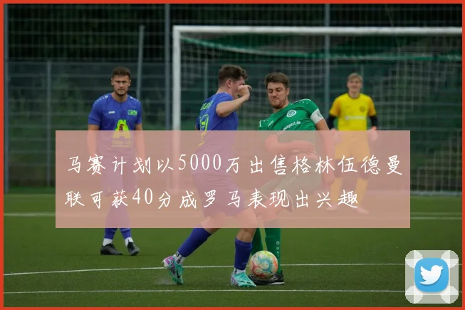 马赛计划以5000万出售格林伍德曼联可获40分成罗马表现出兴趣