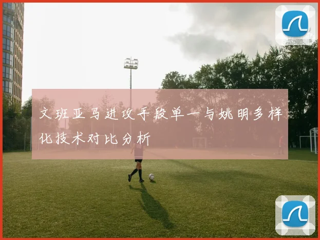 文班亚马进攻手段单一与姚明多样化技术对比分析