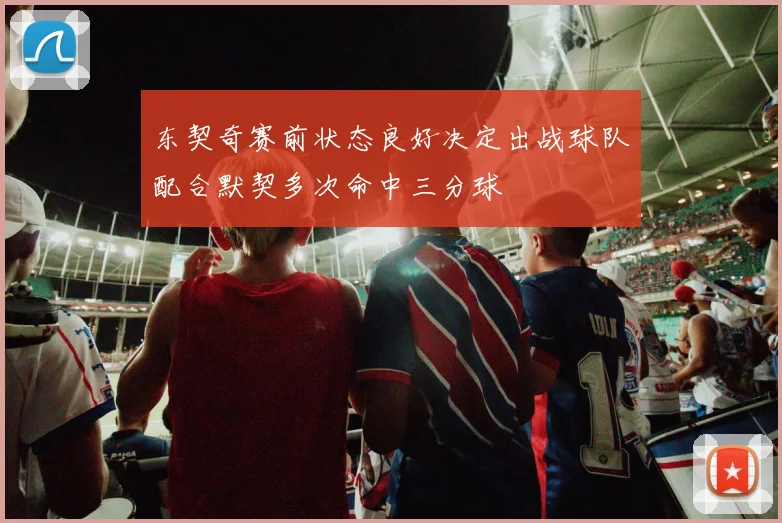 东契奇赛前状态良好决定出战球队配合默契多次命中三分球