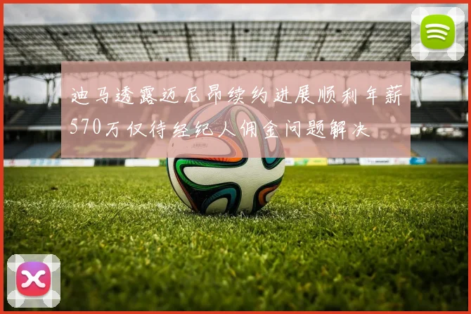 迪马透露迈尼昂续约进展顺利年薪570万仅待经纪人佣金问题解决