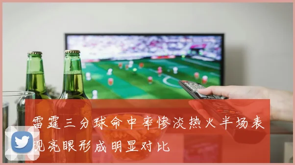 雷霆三分球命中率惨淡热火半场表现亮眼形成明显对比