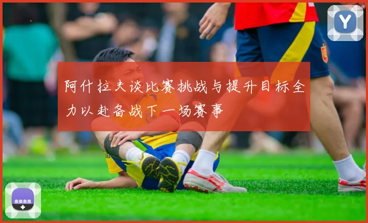 阿什拉夫谈比赛挑战与提升目标全力以赴备战下一场赛事