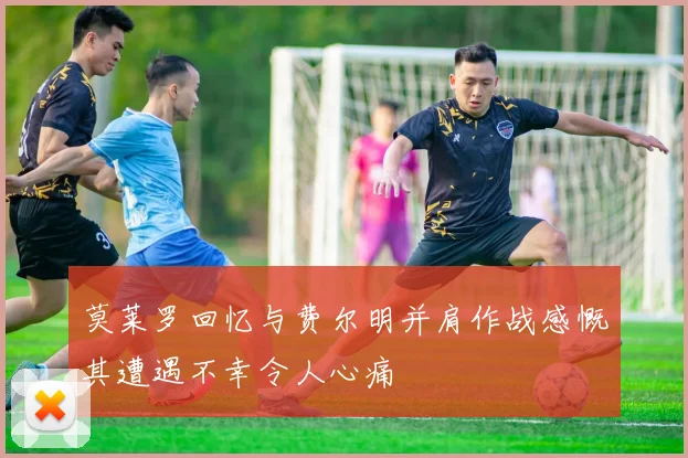 莫莱罗回忆与费尔明并肩作战感慨其遭遇不幸令人心痛