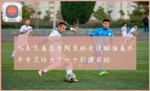 AC米兰高层与阿莫林会谈瞄准高水平中卫作为下一个引援目标