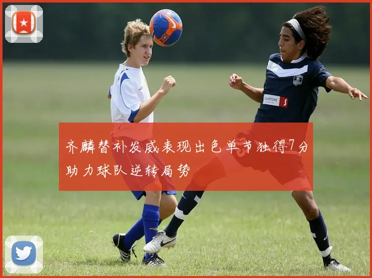 齐麟替补发威表现出色单节独得7分助力球队逆转局势