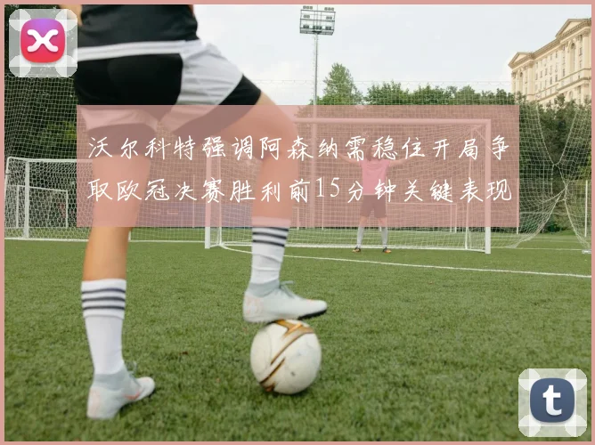 沃尔科特强调阿森纳需稳住开局争取欧冠决赛胜利前15分钟关键表现