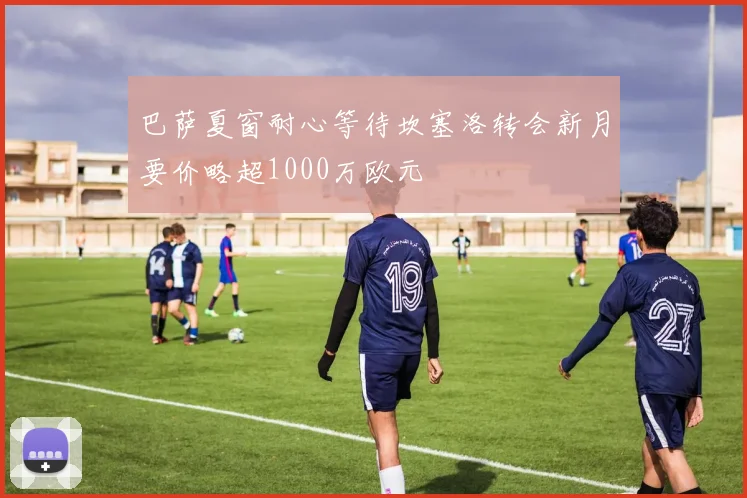 巴萨夏窗耐心等待坎塞洛转会新月要价略超1000万欧元