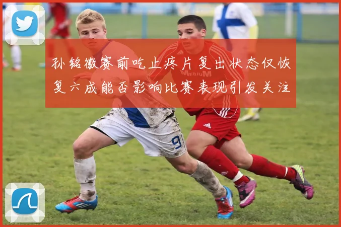 孙铭徽赛前吃止疼片复出状态仅恢复六成能否影响比赛表现引发关注