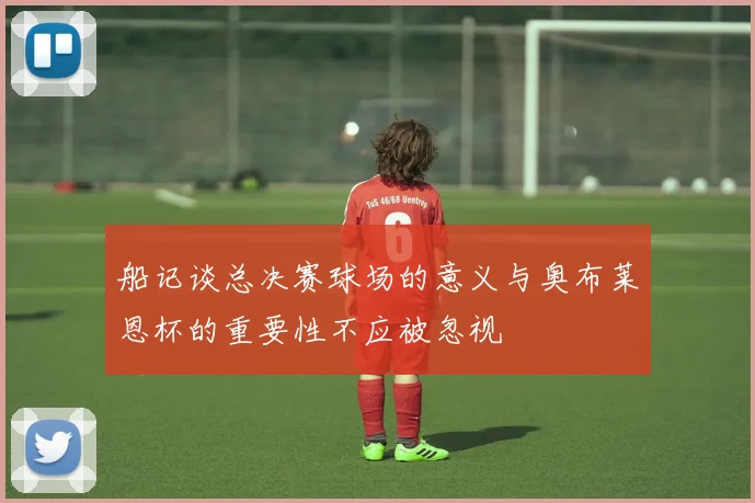 船记谈总决赛球场的意义与奥布莱恩杯的重要性不应被忽视