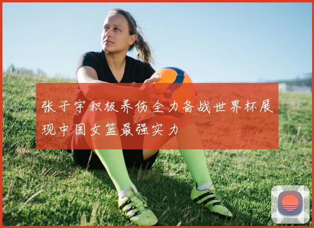 张子宇积极养伤全力备战世界杯展现中国女篮最强实力